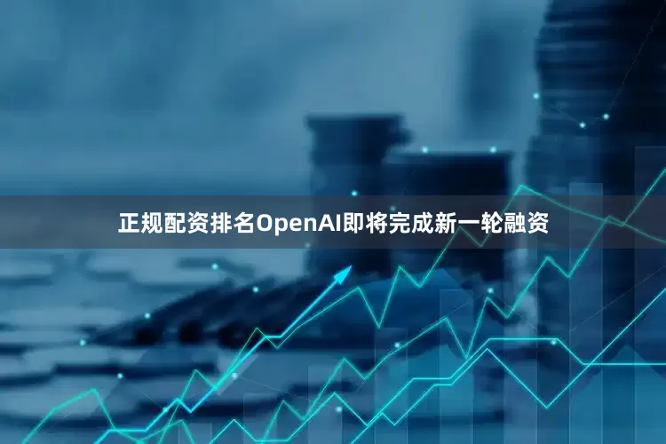 正规配资排名OpenAI即将完成新一轮融资